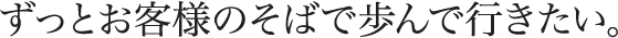 ずっとお客様のそばで歩んで行きたい